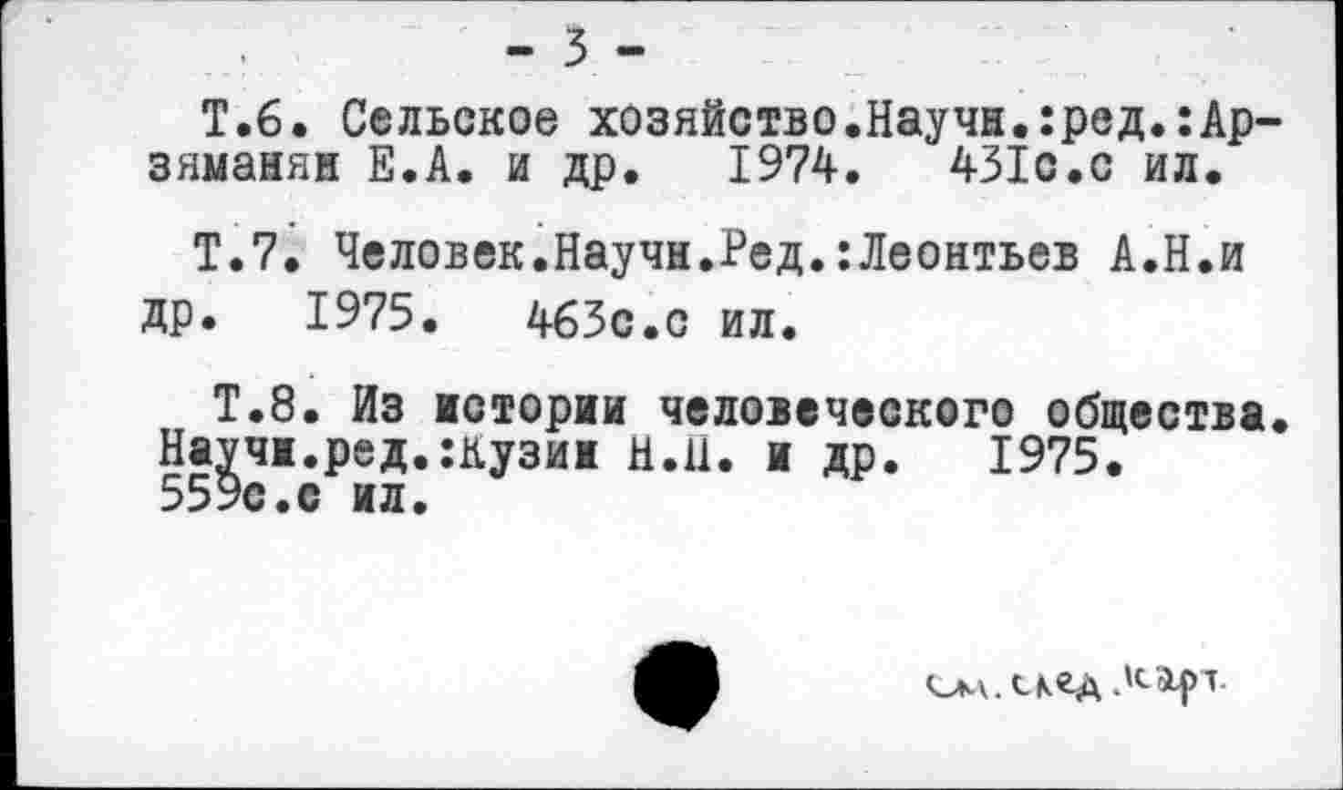 ﻿- 3 -
Т.6. Сельское хозяйство.Научи.:ред.:Ар-зяманян Е.А. и др. 1974.	431с.с ил.
Т.7. Человек.Научи.Ред.:Леонтьев А.Н.и др. 1975.	463с.с ил.
Т.8. Из истории человеческого общества. Научи.ред.:кузин Н.Н. и др. 1975. 559с.с ил.
олл.скед Лар